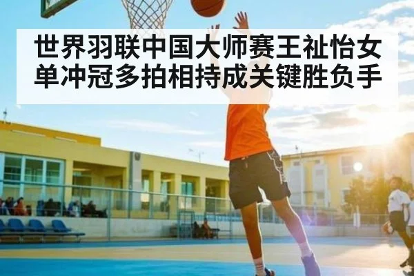 世界羽联中国大师赛王祉怡女单冲冠多拍相持成关键胜负手
