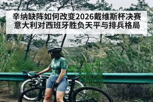 辛纳缺阵如何改变2026戴维斯杯决赛意大利对西班牙胜负天平与排兵格局